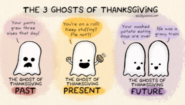 The 3 Ghosts of Thanksgiving. The ghost of Thanksgiving past says, "Your pants grew three sizes that day!" The ghost of Thanksgiving present says, "You're on a roll! Keep stuffing? Pie not?!" The first ghosts of Thanksgiving future says, "Your mashed potato eating days are over." The other replies, "Life was a gravy train."