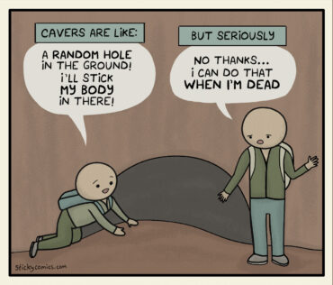 Comic of 2 people standing in front of a cave wearing backpacks. The first one is kneeling in front of the mouth of a small cave. A caption reads, "Cavers are like," and the first person says, "A random hole in the ground! I'll stick my body in there!" Another caption reads, "But seriously," and the second person says, "No thanks... I can do that when I'm dead."