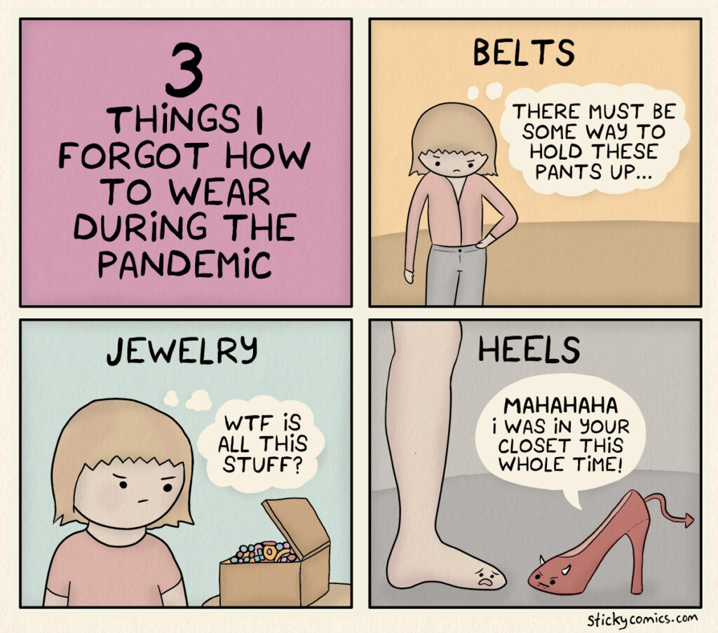 3 things I forgot to wear during the pandemic. BELTS. Me holding my pants waistline thinking, "There must be some way to hold these pants up..." JEWELRY. Me looking at a jewelry box thinking, "WTF is all this stuff?" HEELS. My foot looks terrified at a devil high heel shoe with horns and a pointy tail. The shoe says, "MAHAHAHA I've was in your closet this whole time!"