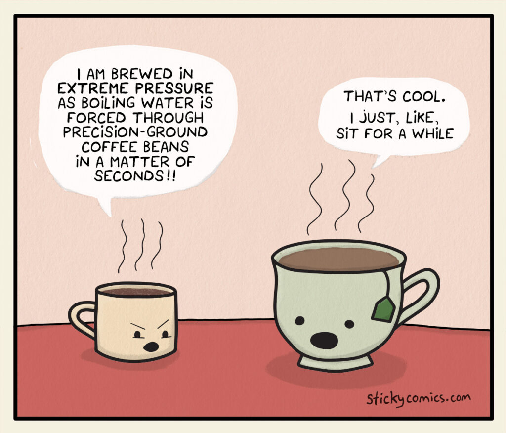 An espresso and a tea are talking to each other. Espresso: I am brewed in extreme pressure as boiling water is forced through precision-ground coffee beans in a matter of seconds!! Tea: That's cool. I just, like, sit for a while