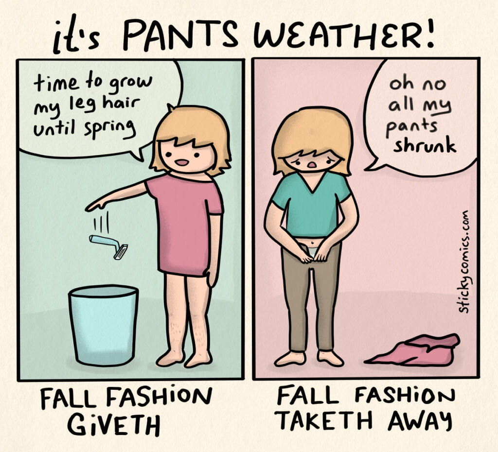 Comic strip. Heading: It's pants weather! 2 panels showing the same woman. In the 1st panel she says "time to grow my leg hair until spring" and tosses a razor in the trash. This 1st panel is labeled "Fall Fashion Giveth". In the 2nd panel she is trying to put on pants and says, "oh no all my pants shrunk". The 2nd panel is labeled "Fall Fashion Taketh Away".