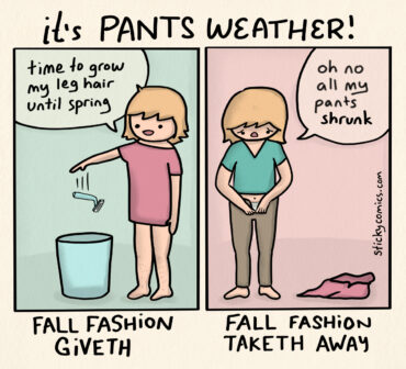 Comic strip. Heading: It's pants weather! 2 panels showing the same woman. In the 1st panel she says "time to grow my leg hair until spring" and tosses a razor in the trash. This 1st panel is labeled "Fall Fashion Giveth". In the 2nd panel she is trying to put on pants and says, "oh no all my pants shrunk". The 2nd panel is labeled "Fall Fashion Taketh Away".