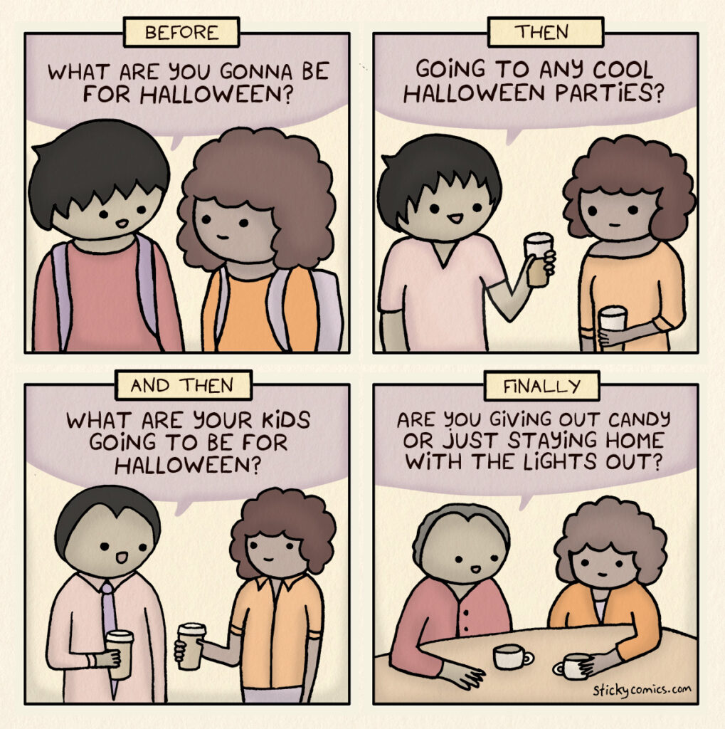 Two people talk about Halloween plans over the years. Before: Kids. "What are you gonna be for Halloween?" Then: Young adults. "Going to any cool Halloween parties?" And then: Middle aged adults. "What are your kids going to be for Halloween?" Finally: Elders. "Are you giving out candy or just staying home with the lights out?"