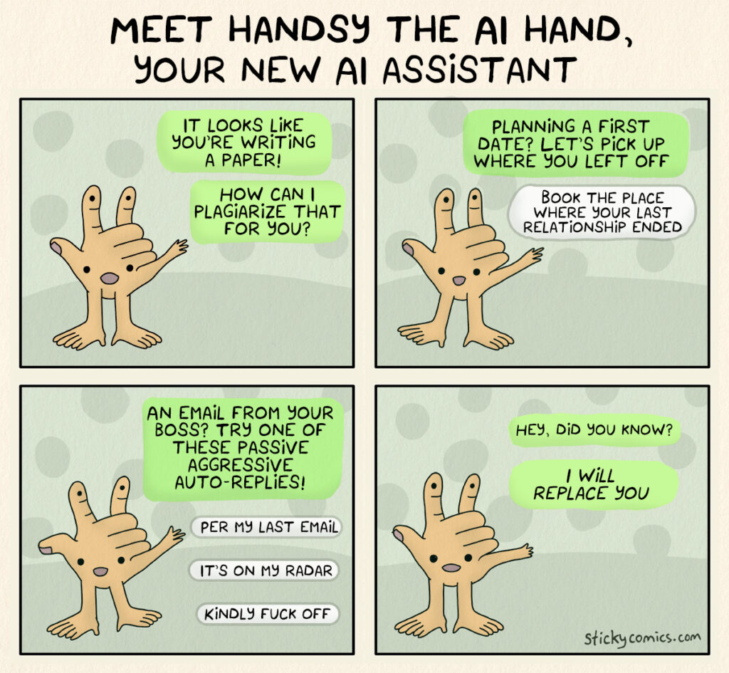 Meet Handsy the AI hand, your new AI assistant! It looks like your writing a paper. How can I plagiarize that for you? Planning a first date? Let's pick up where you left off. Book the place where your last relationship ended. An email from your boss? Try one of these passive aggressive auto-replies. Per my last email. It's on my radar. Kindly fuck off. Hey, did you know? I WILL REPLACE YOU.