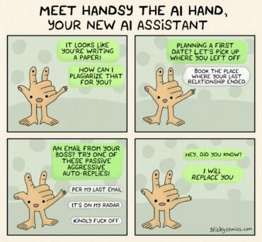 Meet Handsy the AI hand, your new AI assistant! It looks like your writing a paper. How can I plagiarize that for you? Planning a first date? Let's pick up where you left off. Book the place where your last relationship ended. An email from your boss? Try one of these passive aggressive auto-replies. Per my last email. It's on my radar. Kindly fuck off. Hey, did you know? I WILL REPLACE YOU.