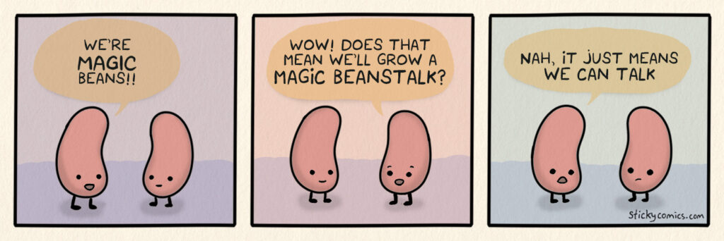 Two beans are talking. The first bean says, "We're MAGIC beans!" The second bean says, "Wow! Does that means we'll grow a MAGIC BEANSTALK?" The first bean replies, "Nah, it just means we can talk."