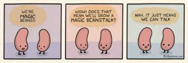 Two beans are talking. The first bean says, "We're MAGIC beans!" The second bean says, "Wow! Does that means we'll grow a MAGIC BEANSTALK?" The first bean replies, "Nah, it just means we can talk."