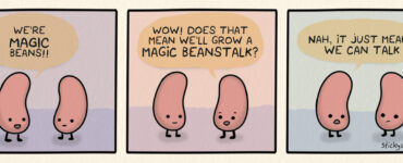 Two beans are talking. The first bean says, "We're MAGIC beans!" The second bean says, "Wow! Does that means we'll grow a MAGIC BEANSTALK?" The first bean replies, "Nah, it just means we can talk."