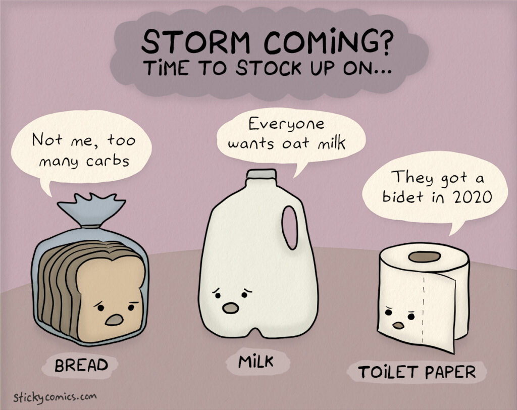 Storm coming? Time to stock up on ... BREAD: Bread says, "Not me, too many carbs." MILK: Milk says, "Everyone wants oat milk." TOILET PAPER: Toilet paper says, "They got a bidet in 2020."