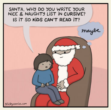Kid on Santa's lap asks, "Santa, why do you write your nice & naughty list in cursive? Is it so kids can't read it?" Santa thinks, in cursive, "Maybe."