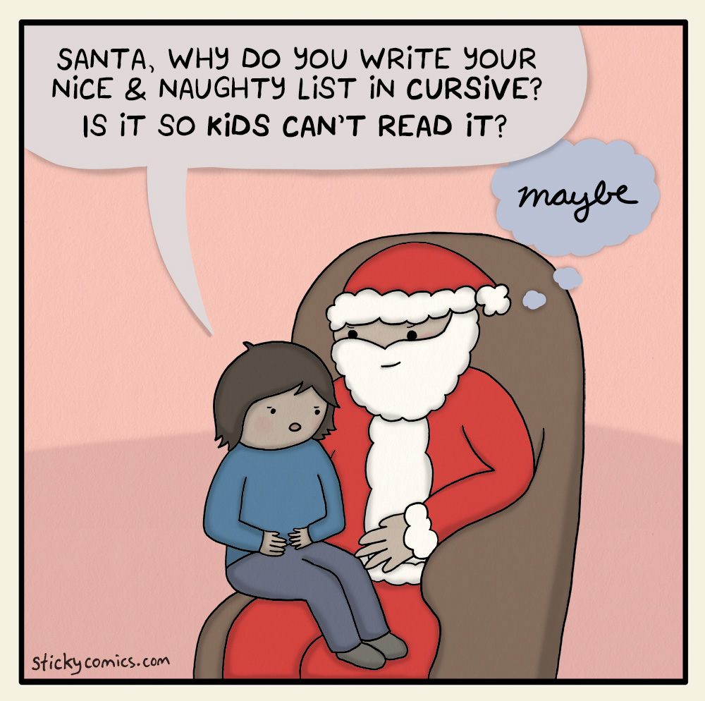 Kid on Santa's lap asks, "Santa, why do you write your nice & naughty list in cursive? Is it so kids can't read it?" Santa thinks, in cursive, "Maybe."