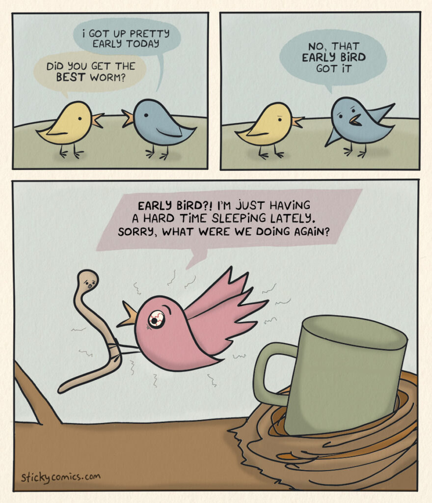 Birds talking. First bird says, "I got up pretty early today." Second bird asks, "Did you get the BEST worm?" The first bird replies, "No, that EARLY BIRD got it." Now we see a third bird with bloodshot eyes and a cup of coffee in its nest, holding and speaking to an alarmed looking worm. "EARLY BIRD?! I just having a hard time sleeping lately. Sorry, what were we doing again?"