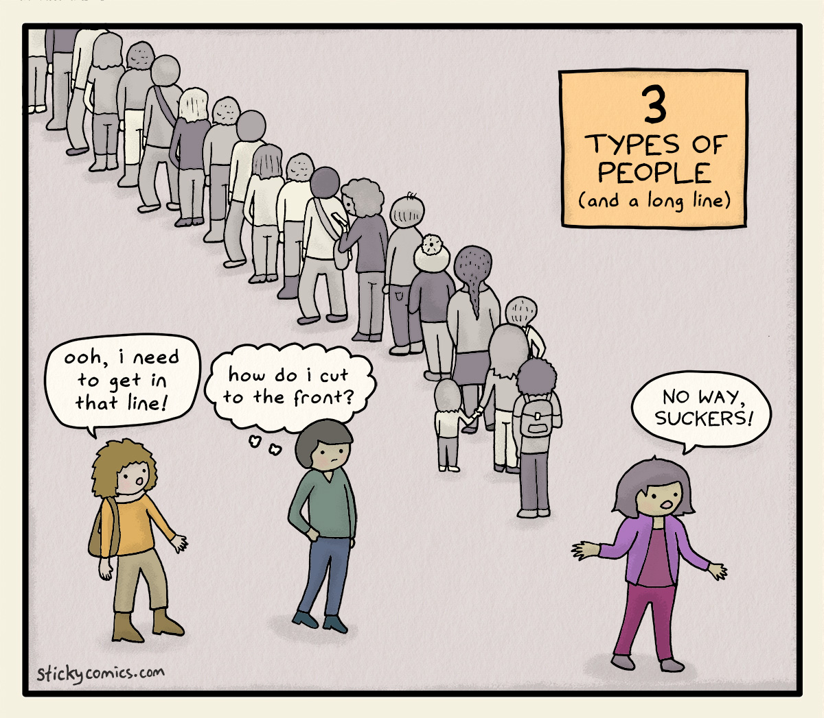 3 Types of People (and a long line) 3 people at the end of a long line. First person: "Ooh, I need to get in that line!" Second person: "How do I cut to the front?" Third person: "No way, suckers!"